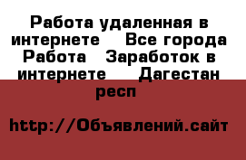 Работа удаленная в интернете  - Все города Работа » Заработок в интернете   . Дагестан респ.